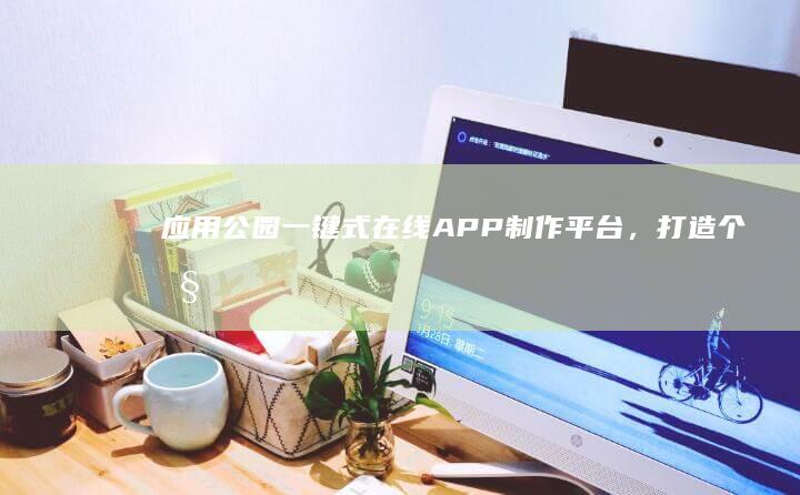 应用公园：一键式在线APP制作平台，打造个性化移动应用新体验